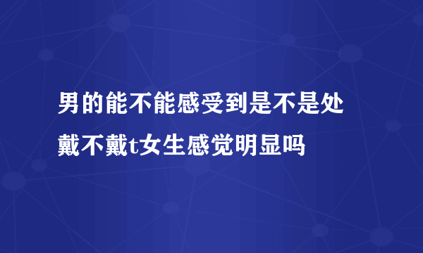 男的能不能感受到是不是处 戴不戴t女生感觉明显吗