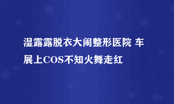 湿露露脱衣大闹整形医院 车展上COS不知火舞走红