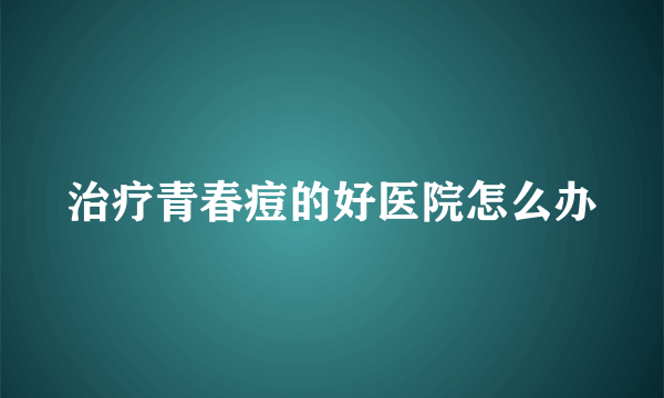 治疗青春痘的好医院怎么办