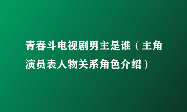 青春斗电视剧男主是谁（主角演员表人物关系角色介绍）