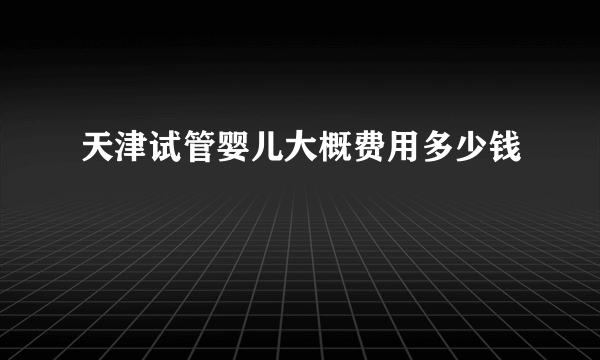 天津试管婴儿大概费用多少钱