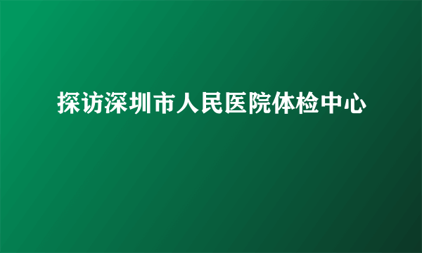 探访深圳市人民医院体检中心