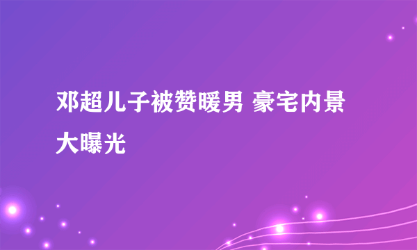 邓超儿子被赞暖男 豪宅内景大曝光