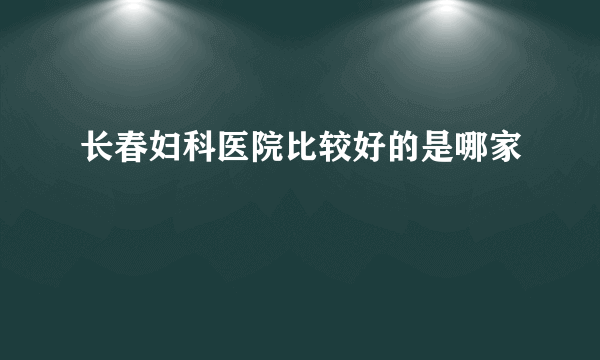 长春妇科医院比较好的是哪家