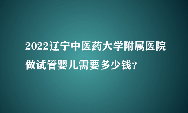 2022辽宁中医药大学附属医院做试管婴儿需要多少钱？