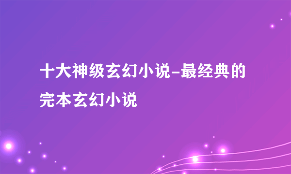 十大神级玄幻小说-最经典的完本玄幻小说