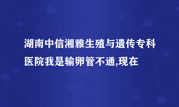 湖南中信湘雅生殖与遗传专科医院我是输卵管不通,现在