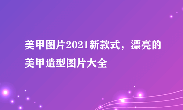 美甲图片2021新款式，漂亮的美甲造型图片大全