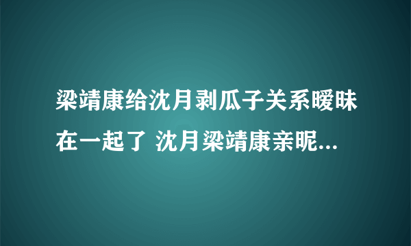 梁靖康给沈月剥瓜子关系暧昧在一起了 沈月梁靖康亲昵照越来越作