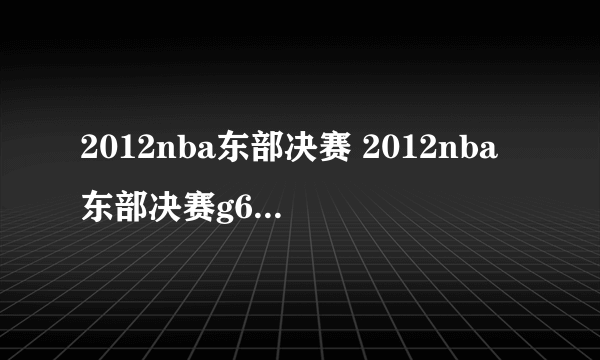 2012nba东部决赛 2012nba东部决赛g6全场回放）