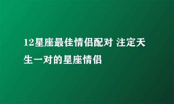 12星座最佳情侣配对 注定天生一对的星座情侣