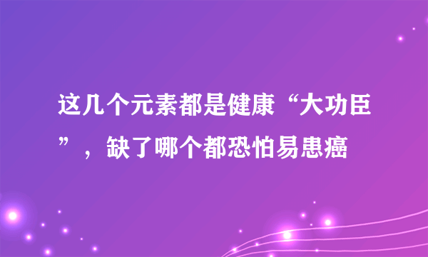 这几个元素都是健康“大功臣”，缺了哪个都恐怕易患癌