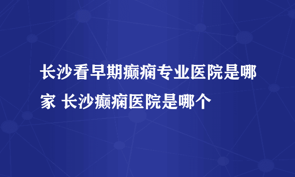 长沙看早期癫痫专业医院是哪家 长沙癫痫医院是哪个