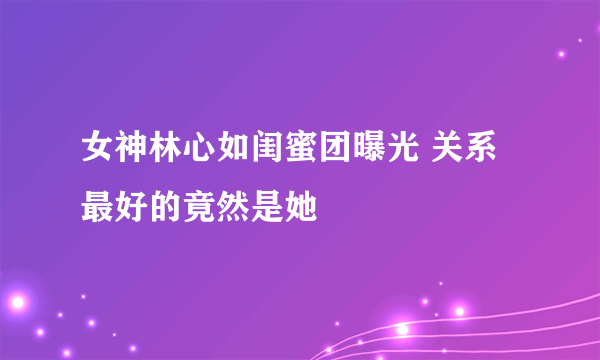 女神林心如闺蜜团曝光 关系最好的竟然是她