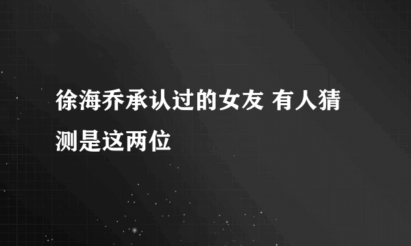 徐海乔承认过的女友 有人猜测是这两位