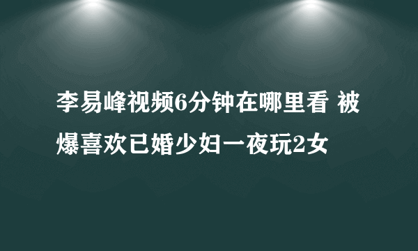 李易峰视频6分钟在哪里看 被爆喜欢已婚少妇一夜玩2女