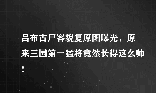 吕布古尸容貌复原图曝光，原来三国第一猛将竟然长得这么帅！