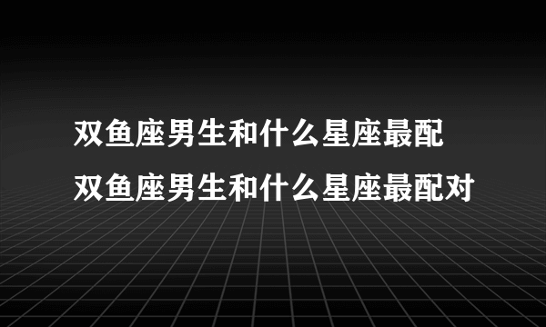 双鱼座男生和什么星座最配 双鱼座男生和什么星座最配对