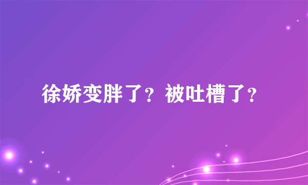 徐娇变胖了？被吐槽了？