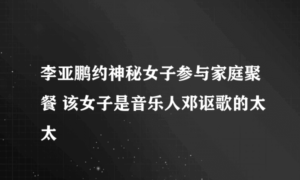 李亚鹏约神秘女子参与家庭聚餐 该女子是音乐人邓讴歌的太太