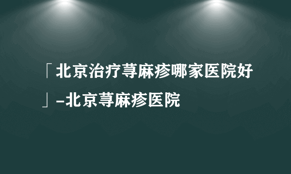 「北京治疗荨麻疹哪家医院好」-北京荨麻疹医院