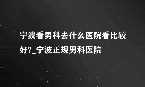 宁波看男科去什么医院看比较好?_宁波正规男科医院