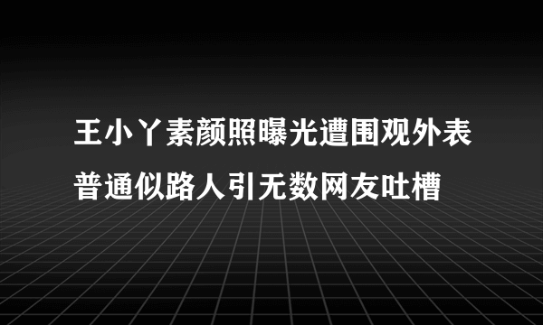 王小丫素颜照曝光遭围观外表普通似路人引无数网友吐槽