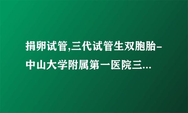 捐卵试管,三代试管生双胞胎-中山大学附属第一医院三代供供卵试管生男孩价格表（中山大学附属第二医院）