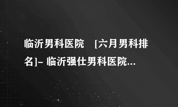 临沂男科医院　[六月男科排名]- 临沂强仕男科医院V临沂男科咨询