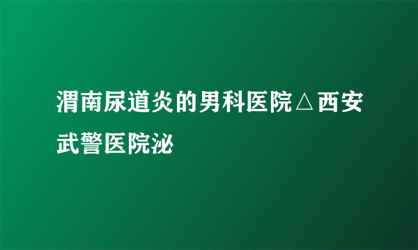 渭南尿道炎的男科医院△西安武警医院泌