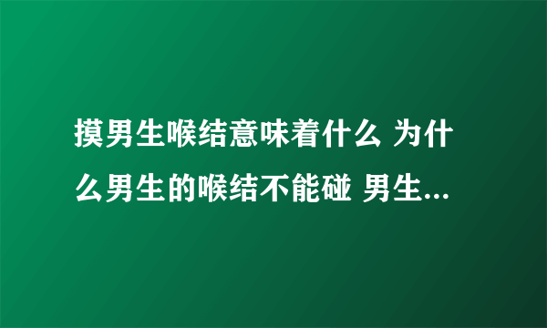 摸男生喉结意味着什么 为什么男生的喉结不能碰 男生的喉结为啥不能摸