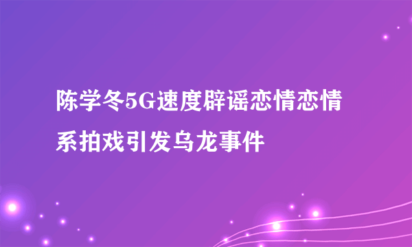 陈学冬5G速度辟谣恋情恋情系拍戏引发乌龙事件