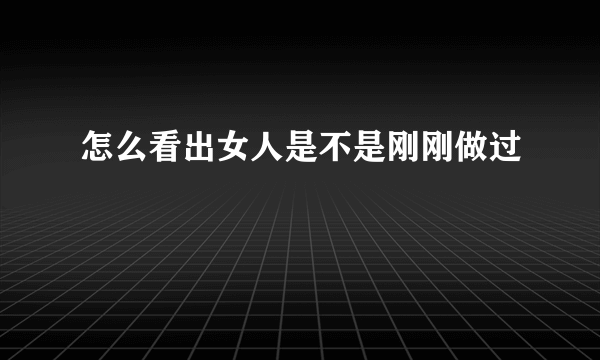 怎么看出女人是不是刚刚做过