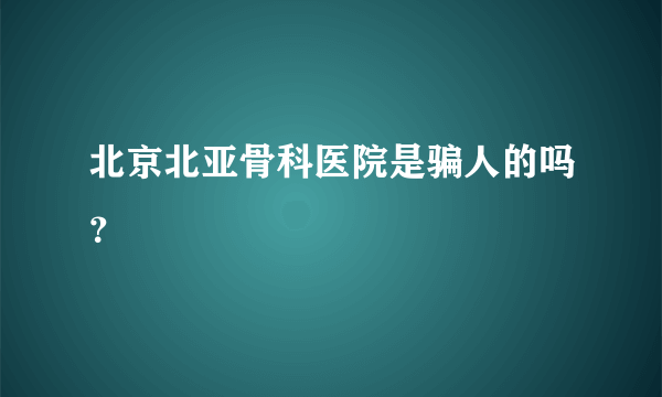 北京北亚骨科医院是骗人的吗？