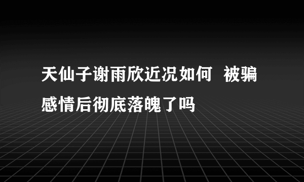 天仙子谢雨欣近况如何  被骗感情后彻底落魄了吗