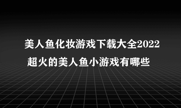 美人鱼化妆游戏下载大全2022 超火的美人鱼小游戏有哪些