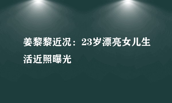 姜黎黎近况：23岁漂亮女儿生活近照曝光