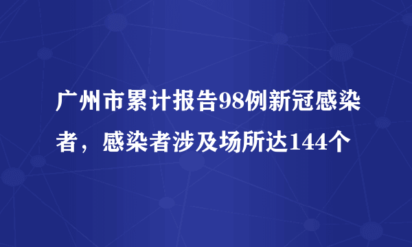 广州市累计报告98例新冠感染者，感染者涉及场所达144个