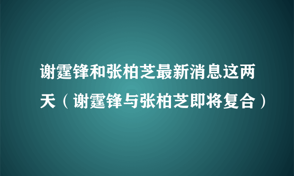 谢霆锋和张柏芝最新消息这两天（谢霆锋与张柏芝即将复合）