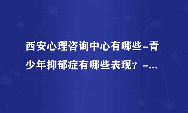 西安心理咨询中心有哪些-青少年抑郁症有哪些表现？-[西安治青少年抑郁症的医院排行榜]