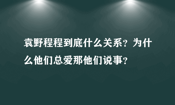 袁野程程到底什么关系？为什么他们总爱那他们说事？