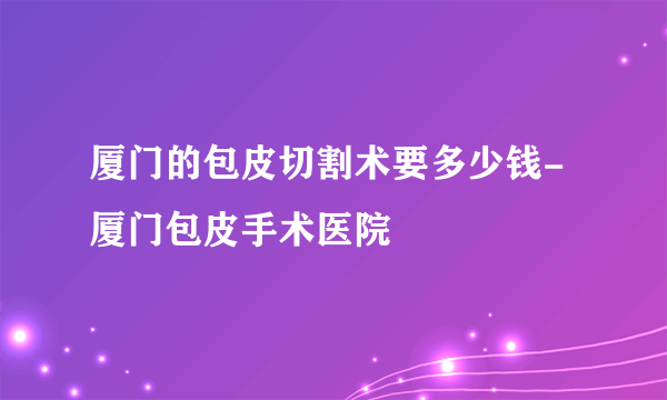 厦门的包皮切割术要多少钱-厦门包皮手术医院