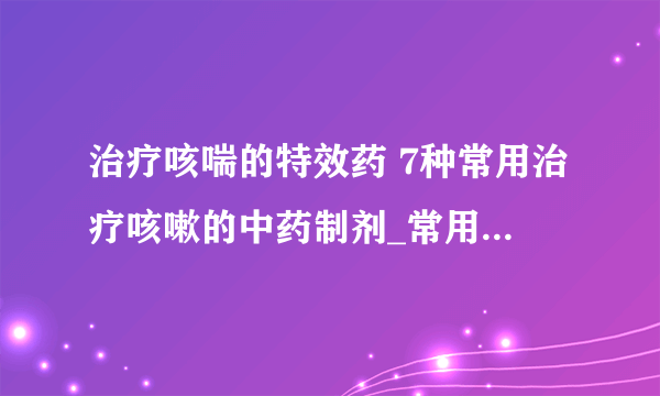 治疗咳喘的特效药 7种常用治疗咳嗽的中药制剂_常用治疗咳嗽的中药制剂