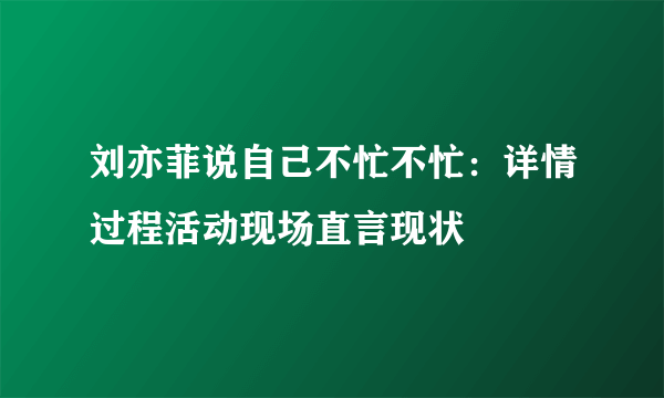 刘亦菲说自己不忙不忙：详情过程活动现场直言现状