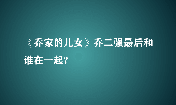 《乔家的儿女》乔二强最后和谁在一起?