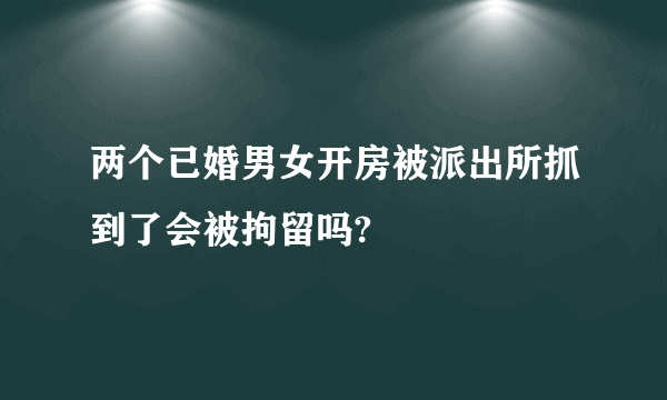 两个已婚男女开房被派出所抓到了会被拘留吗?