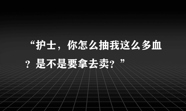 “护士，你怎么抽我这么多血？是不是要拿去卖？”