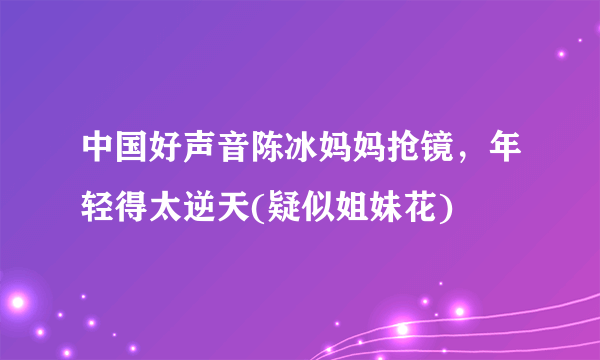 中国好声音陈冰妈妈抢镜，年轻得太逆天(疑似姐妹花) 