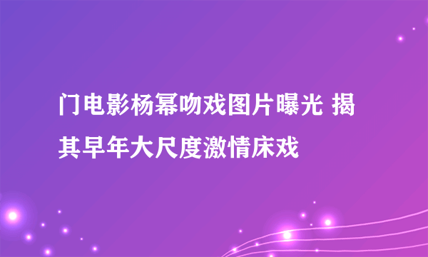 门电影杨幂吻戏图片曝光 揭其早年大尺度激情床戏