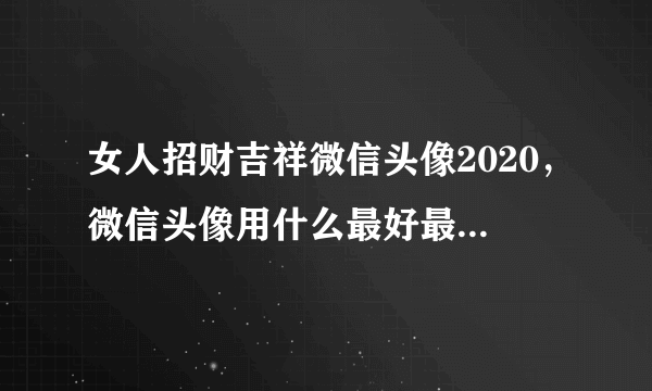 女人招财吉祥微信头像2020，微信头像用什么最好最吉利2021